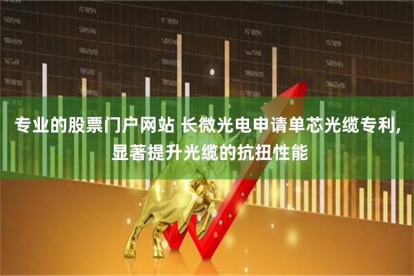 专业的股票门户网站 长微光电申请单芯光缆专利, 显著提升光缆的抗扭性能