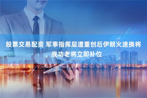 股票交易配资 军事指挥层遭重创后伊朗火速换将，战功老将立即补位