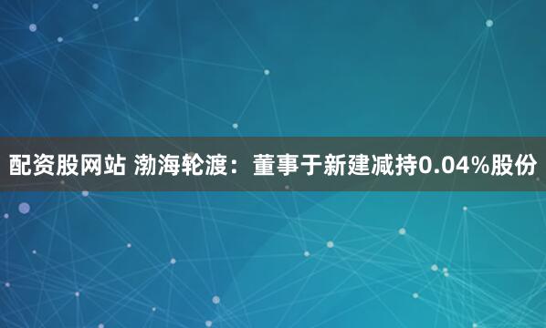 配资股网站 渤海轮渡：董事于新建减持0.04%股份