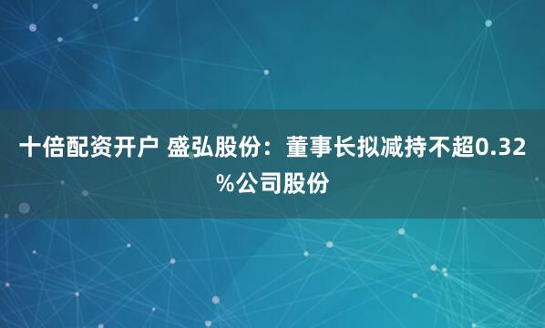 十倍配资开户 盛弘股份：董事长拟减持不超0.32%公司股份