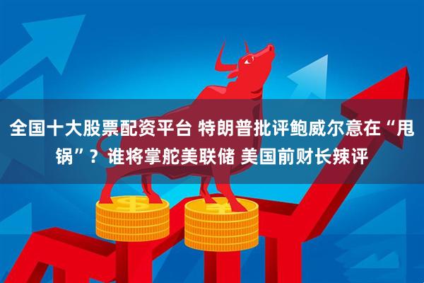 全国十大股票配资平台 特朗普批评鲍威尔意在“甩锅”？谁将掌舵美联储 美国前财长辣评