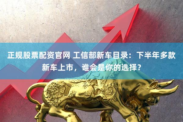 正规股票配资官网 工信部新车目录：下半年多款新车上市，谁会是你的选择？