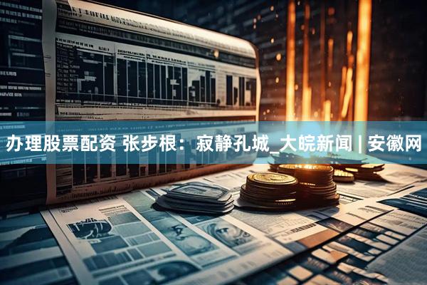 办理股票配资 张步根：寂静孔城_大皖新闻 | 安徽网