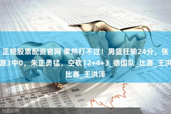 正规股票配资官网 果然打不过！男篮狂输24分，张博源3中0，朱正勇猛，空砍12+4+3_德国队_比赛_王洪泽