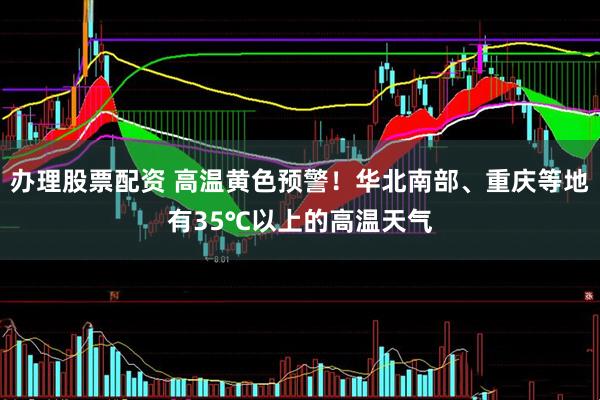 办理股票配资 高温黄色预警！华北南部、重庆等地有35℃以上的高温天气