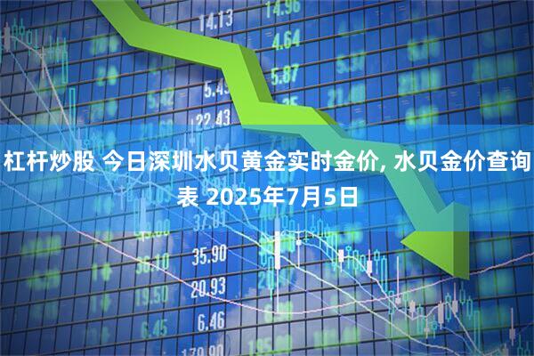 杠杆炒股 今日深圳水贝黄金实时金价, 水贝金价查询表 2025年7月5日
