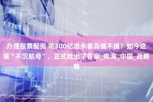 办理股票配资 花300亿造永暑岛值不值？如今这座“不沉航母”，正式给出了答案_南海_中国_战略