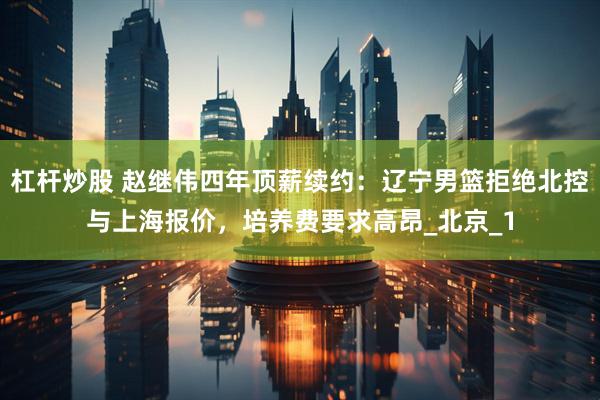 杠杆炒股 赵继伟四年顶薪续约：辽宁男篮拒绝北控与上海报价，培养费要求高昂_北京_1