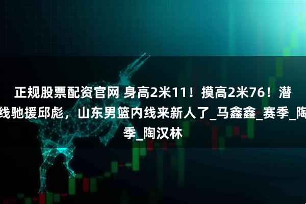 正规股票配资官网 身高2米11！摸高2米76！潜力内线驰援邱彪，山东男篮内线来新人了_马鑫鑫_赛季_陶汉林
