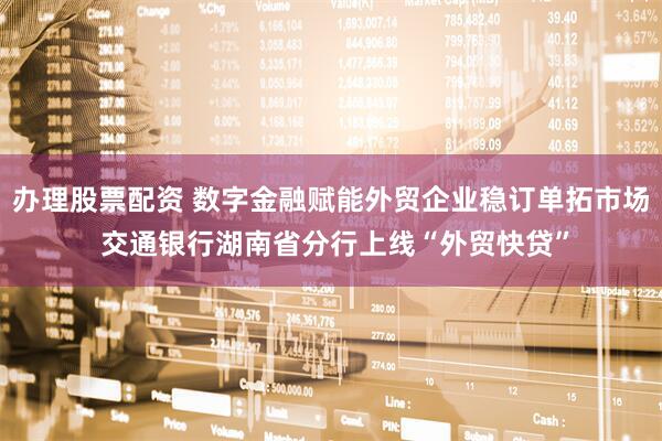 办理股票配资 数字金融赋能外贸企业稳订单拓市场 交通银行湖南省分行上线“外贸快贷”