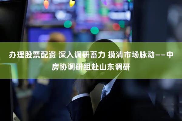 办理股票配资 深入调研蓄力 摸清市场脉动——中房协调研组赴山东调研