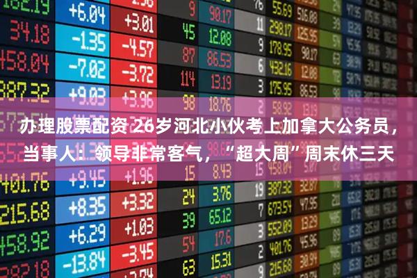 办理股票配资 26岁河北小伙考上加拿大公务员，当事人：领导非常客气，“超大周”周末休三天