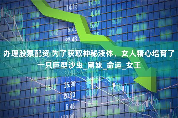 办理股票配资 为了获取神秘液体，女人精心培育了一只巨型沙虫_黑妹_命运_女王