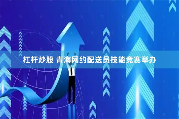 杠杆炒股 青海网约配送员技能竞赛举办