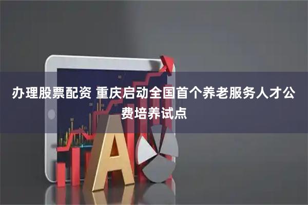 办理股票配资 重庆启动全国首个养老服务人才公费培养试点
