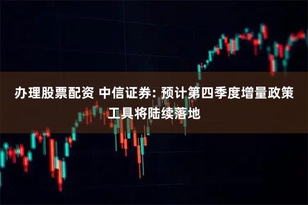 办理股票配资 中信证券: 预计第四季度增量政策工具将陆续落地