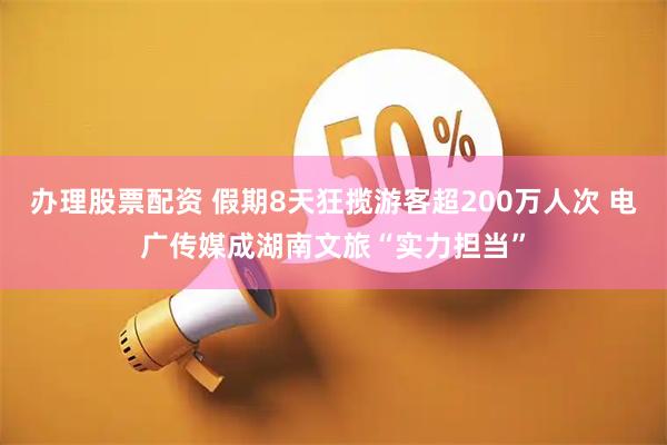 办理股票配资 假期8天狂揽游客超200万人次 电广传媒成湖南文旅“实力担当”