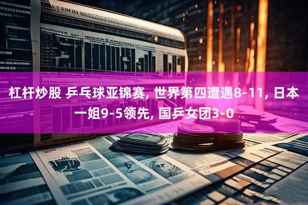 杠杆炒股 乒乓球亚锦赛, 世界第四遭遇8-11, 日本一姐9-5领先, 国乒女团3-0