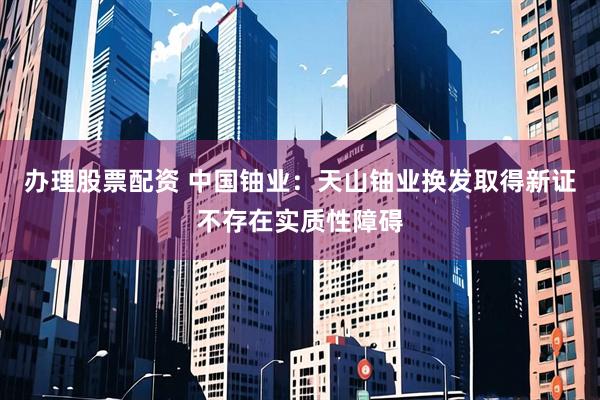 办理股票配资 中国铀业：天山铀业换发取得新证不存在实质性障碍