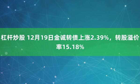 杠杆炒股 12月19日金诚转债上涨2.39%，转股溢价率15.18%
