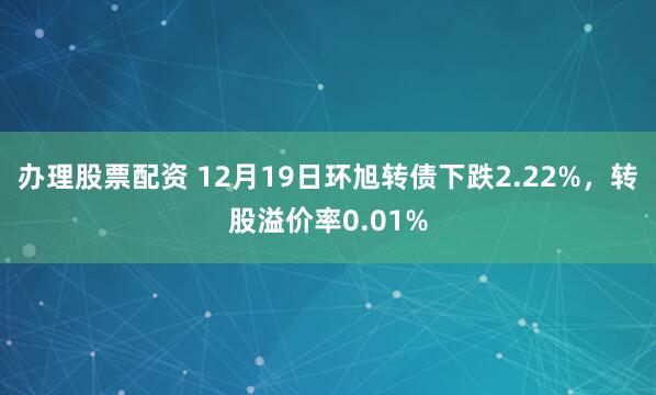 办理股票配资 12月19日环旭转债下跌2.22%，转股溢价率0.01%
