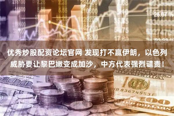 优秀炒股配资论坛官网 发现打不赢伊朗，以色列威胁要让黎巴嫩变成加沙，中方代表强烈谴责！