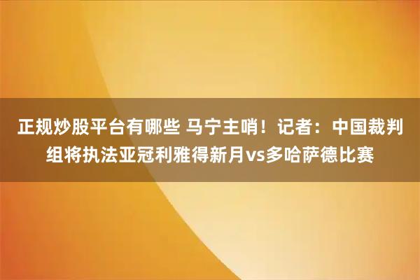 正规炒股平台有哪些 马宁主哨！记者：中国裁判组将执法亚冠利雅得新月vs多哈萨德比赛