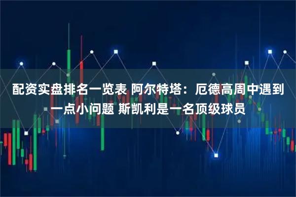 配资实盘排名一览表 阿尔特塔：厄德高周中遇到一点小问题 斯凯利是一名顶级球员