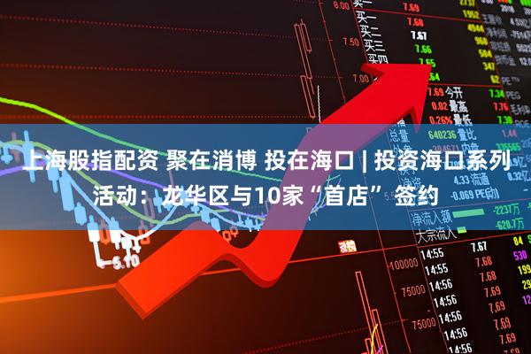 上海股指配资 聚在消博 投在海口 | 投资海口系列活动：龙华区与10家“首店” 签约