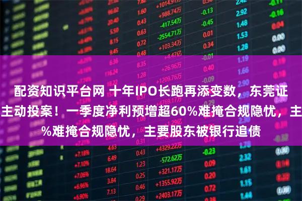 配资知识平台网 十年IPO长跑再添变数，东莞证券原董事长陈照星主动投案！一季度净利预增超60%难掩合规隐忧，主要股东被银行追债