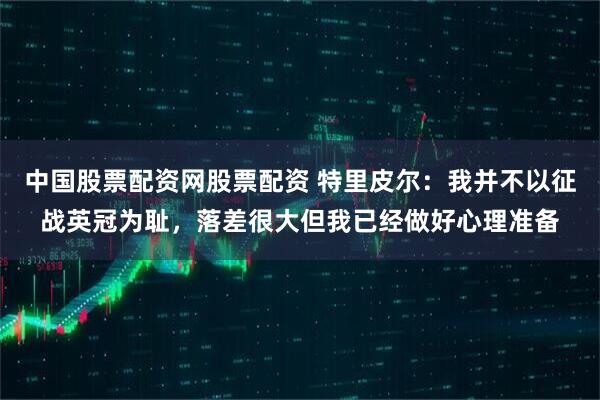 中国股票配资网股票配资 特里皮尔：我并不以征战英冠为耻，落差很大但我已经做好心理准备