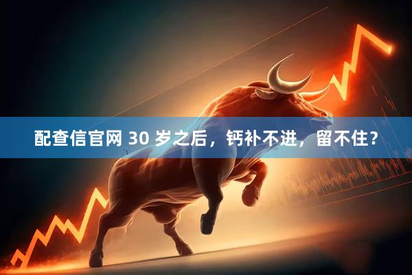 配查信官网 30 岁之后，钙补不进，留不住？