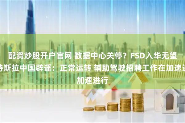 配资炒股开户官网 数据中心关停？FSD入华无望？特斯拉中国辟谣：正常运转 辅助驾驶招聘工作在加速进行