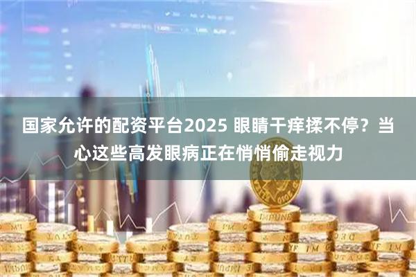 国家允许的配资平台2025 眼睛干痒揉不停？当心这些高发眼病正在悄悄偷走视力