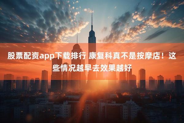 股票配资app下载排行 康复科真不是按摩店！这些情况越早去效果越好