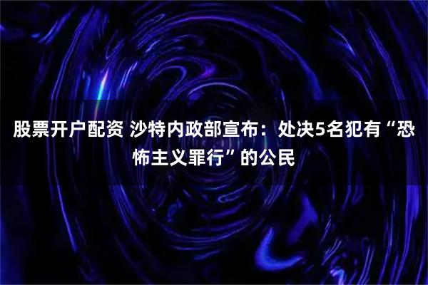 股票开户配资 沙特内政部宣布：处决5名犯有“恐怖主义罪行”的公民