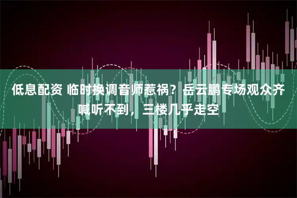 低息配资 临时换调音师惹祸？岳云鹏专场观众齐喊听不到，三楼几乎走空