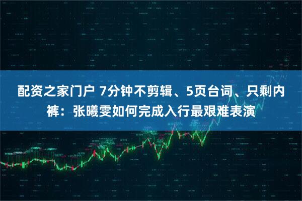 配资之家门户 7分钟不剪辑、5页台词、只剩内裤：张曦雯如何完成入行最艰难表演