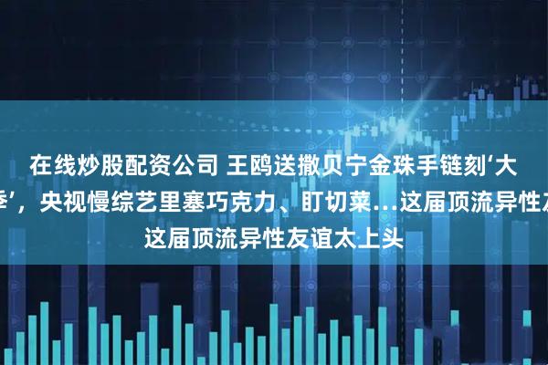 在线炒股配资公司 王鸥送撒贝宁金珠手链刻‘大侦探第十季’，央视慢综艺里塞巧克力、盯切菜…这届顶流异性友谊太上头